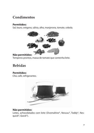 Condimentos
Permitidos:
Sal, louro, orégano, sálvia, alho, manjerona, tomate, cebola.




Não permitidos:
Temperos prontos, massa de tomate que contenha leite.


Bebidas
Permitidos:
Chá, café, refrigerantes.




Não permitidos:
Leites, achocolatados com leite (Ovomaltine®, Nescau®, Toddy®, Nes-
quick®, Quick®).


                                                                  7
 
