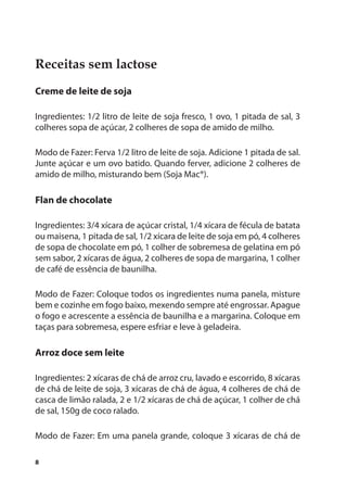 Receitas sem lactose
Creme de leite de soja

Ingredientes: 1/2 litro de leite de soja fresco, 1 ovo, 1 pitada de sal, 3
colheres sopa de açúcar, 2 colheres de sopa de amido de milho.

Modo de Fazer: Ferva 1/2 litro de leite de soja. Adicione 1 pitada de sal.
Junte açúcar e um ovo batido. Quando ferver, adicione 2 colheres de
amido de milho, misturando bem (Soja Mac®).

Flan de chocolate

Ingredientes: 3/4 xícara de açúcar cristal, 1/4 xícara de fécula de batata
ou maisena, 1 pitada de sal, 1/2 xícara de leite de soja em pó, 4 colheres
de sopa de chocolate em pó, 1 colher de sobremesa de gelatina em pó
sem sabor, 2 xícaras de água, 2 colheres de sopa de margarina, 1 colher
de café de essência de baunilha.

Modo de Fazer: Coloque todos os ingredientes numa panela, misture
bem e cozinhe em fogo baixo, mexendo sempre até engrossar. Apague
o fogo e acrescente a essência de baunilha e a margarina. Coloque em
taças para sobremesa, espere esfriar e leve à geladeira.

Arroz doce sem leite

Ingredientes: 2 xícaras de chá de arroz cru, lavado e escorrido, 8 xícaras
de chá de leite de soja, 3 xícaras de chá de água, 4 colheres de chá de
casca de limão ralada, 2 e 1/2 xícaras de chá de açúcar, 1 colher de chá
de sal, 150g de coco ralado.

Modo de Fazer: Em uma panela grande, coloque 3 xícaras de chá de

8
 