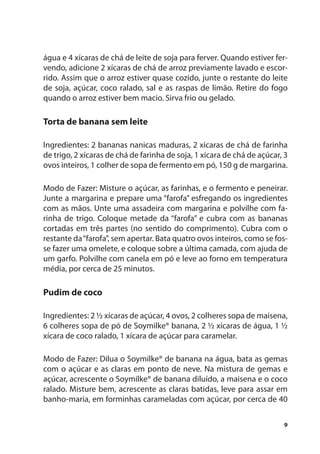 água e 4 xícaras de chá de leite de soja para ferver. Quando estiver fer-
vendo, adicione 2 xícaras de chá de arroz previamente lavado e escor-
rido. Assim que o arroz estiver quase cozido, junte o restante do leite
de soja, açúcar, coco ralado, sal e as raspas de limão. Retire do fogo
quando o arroz estiver bem macio. Sirva frio ou gelado.

Torta de banana sem leite

Ingredientes: 2 bananas nanicas maduras, 2 xícaras de chá de farinha
de trigo, 2 xícaras de chá de farinha de soja, 1 xícara de chá de açúcar, 3
ovos inteiros, 1 colher de sopa de fermento em pó, 150 g de margarina.

Modo de Fazer: Misture o açúcar, as farinhas, e o fermento e peneirar.
Junte a margarina e prepare uma “farofa” esfregando os ingredientes
com as mãos. Unte uma assadeira com margarina e polvilhe com fa-
rinha de trigo. Coloque metade da “farofa” e cubra com as bananas
cortadas em três partes (no sentido do comprimento). Cubra com o
restante da “farofa”, sem apertar. Bata quatro ovos inteiros, como se fos-
se fazer uma omelete, e coloque sobre a última camada, com ajuda de
um garfo. Polvilhe com canela em pó e leve ao forno em temperatura
média, por cerca de 25 minutos.

Pudim de coco

Ingredientes: 2 ½ xícaras de açúcar, 4 ovos, 2 colheres sopa de maisena,
6 colheres sopa de pó de Soymilke® banana, 2 ½ xícaras de água, 1 ½
xícara de coco ralado, 1 xícara de açúcar para caramelar.

Modo de Fazer: Dilua o Soymilke® de banana na água, bata as gemas
com o açúcar e as claras em ponto de neve. Na mistura de gemas e
açúcar, acrescente o Soymilke® de banana diluído, a maisena e o coco
ralado. Misture bem, acrescente as claras batidas, leve para assar em
banho-maria, em forminhas carameladas com açúcar, por cerca de 40

                                                                         9
 