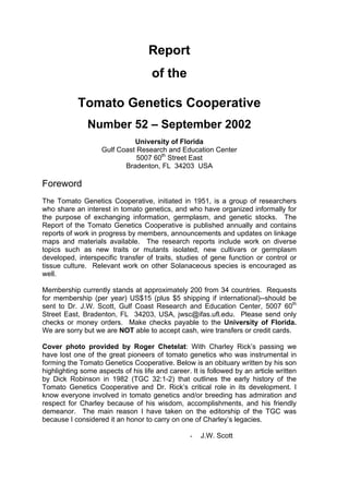 Report
of the
Tomato Genetics Cooperative
Number 52 – September 2002
University of Florida
Gulf Coast Research and Education Center
5007 60th
Street East
Bradenton, FL 34203 USA
Foreword
The Tomato Genetics Cooperative, initiated in 1951, is a group of researchers
who share an interest in tomato genetics, and who have organized informally for
the purpose of exchanging information, germplasm, and genetic stocks. The
Report of the Tomato Genetics Cooperative is published annually and contains
reports of work in progress by members, announcements and updates on linkage
maps and materials available. The research reports include work on diverse
topics such as new traits or mutants isolated, new cultivars or germplasm
developed, interspecific transfer of traits, studies of gene function or control or
tissue culture. Relevant work on other Solanaceous species is encouraged as
well.
Membership currently stands at approximately 200 from 34 countries. Requests
for membership (per year) US$15 (plus $5 shipping if international)--should be
sent to Dr. J.W. Scott, Gulf Coast Research and Education Center, 5007 60th
Street East, Bradenton, FL 34203, USA, jwsc@ifas.ufl.edu. Please send only
checks or money orders. Make checks payable to the University of Florida.
We are sorry but we are NOT able to accept cash, wire transfers or credit cards.
Cover photo provided by Roger Chetelat: With Charley Rick’s passing we
have lost one of the great pioneers of tomato genetics who was instrumental in
forming the Tomato Genetics Cooperative. Below is an obituary written by his son
highlighting some aspects of his life and career. It is followed by an article written
by Dick Robinson in 1982 (TGC 32:1-2) that outlines the early history of the
Tomato Genetics Cooperative and Dr. Rick’s critical role in its development. I
know everyone involved in tomato genetics and/or breeding has admiration and
respect for Charley because of his wisdom, accomplishments, and his friendly
demeanor. The main reason I have taken on the editorship of the TGC was
because I considered it an honor to carry on one of Charley’s legacies.
- J.W. Scott
 