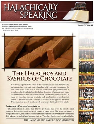 Compiled by Rabbi Moishe Dovid Lebovits
                                                                                                      Volume 5 • Issue 19
Reviewed by Rabbi Benzion Schiffenbauer Shlita
All Piskei Harav Yisroel Belsky Shlita are reviewed by
 Harav Yisroel Belsky Shlita




          The Halachos and
        Kashrus of Chocolate
                A visitor to a supermarket is struck by the vast array of chocolate items for sale,
                such as candies, chocolate cake, chocolate milk, chocolate cookies and the
                                                                                                                 ‫אין לו‬
                like. There is also a vast array of halachic issues which apply to chocolate. Is            ‫להקב"ה‬
                                                                                                                 ‫אין לו‬
                one allowed to drink hot chocolate before davening? What beracha is made
                on chocolate? Is a beracha achrona recited on hot cocoa? What beracha is
                                                                                                             ‫בעולמו‬
                                                                                                            ‫להקב"ה‬
                made on chocolate covered products, such as chocolate covered raisins?                        '‫אלא ד‬
                                                                                                             ‫בעולמו‬
                How is a chocolate machine kashered? Does bishul akum apply to chocolate?
                These questions as well as others will be answered at length in this article.
                                                                                                                 ‫אמות‬
                                                                                                              '‫אלא ד‬
      Background – Chocolate Manufacturing
                                                                                                         ‫של הלכה‬  ‫אמות‬
         Chocolate is born in a cacao tree. The tree produces a fruit about the size of a small                ...‫בלבד‬
                                                                                                          ‫של הלכה‬
      pineapple. Inside the fruit are the seeds known as cocoa beans. The beans are roasted to
                                                                                                        ).‫(ברכות ח‬
                                                                                                               ...‫בלבד‬
                                                                                                         ).‫(ברכות ח‬
      bring out the flavor, and are then winnowed to remove the meat of the bean from the shell.
      This is known as a nib. Cocoa beans are half fat. Therefore, the nibs turn into a liquid when     ).‫(ברכות ח‬
                                                                                                        ).‫(ברכות ח‬
                                       The Halachos and Kashrus of Chocolate | 1
 