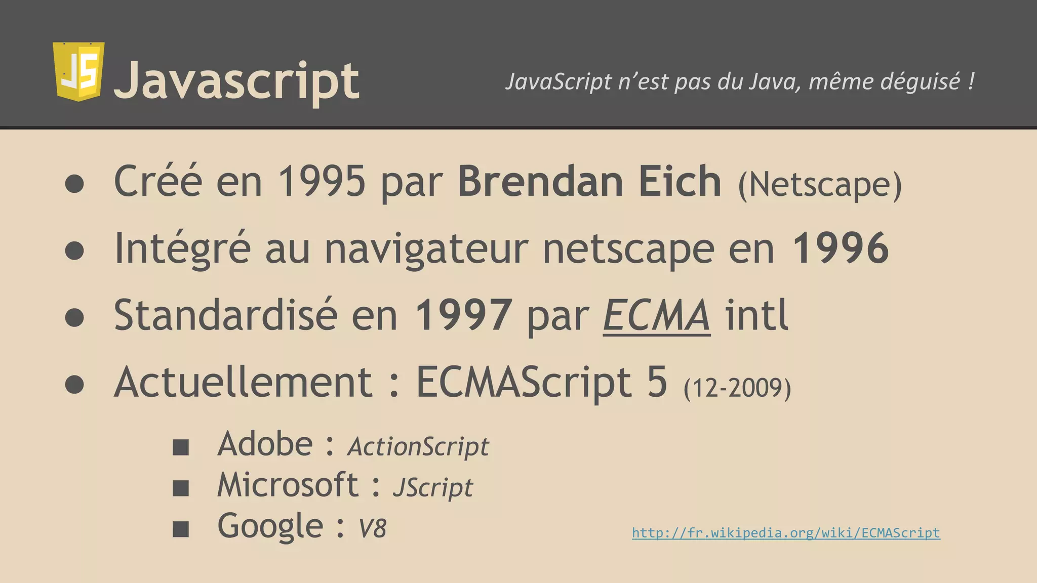 Javascript ● Créé en 1995 par Brendan Eich (Netscape) ● Intégré au navigateur netscape en 1996 ● Standardisé en 1997 par ECMA intl ● Actuellement : ECMAScript 5 (12-2009) ■ Adobe : ActionScript ■ Microsoft : JScript ■ Google : V8 http://fr.wikipedia.org/wiki/ECMAScript 