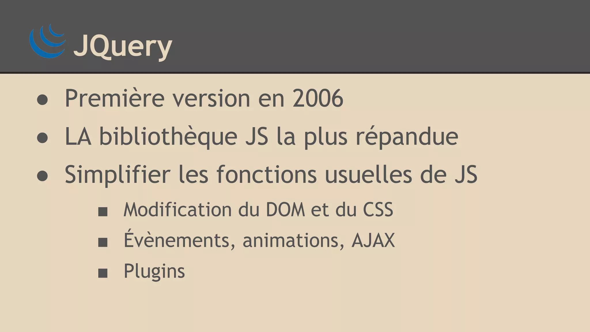 JQuery ● Première version en 2006 ● LA bibliothèque JS la plus répandue ● Simplifier les fonctions usuelles de JS ■ Modification du DOM et du CSS ■ Évènements, animations, AJAX ■ Plugins 