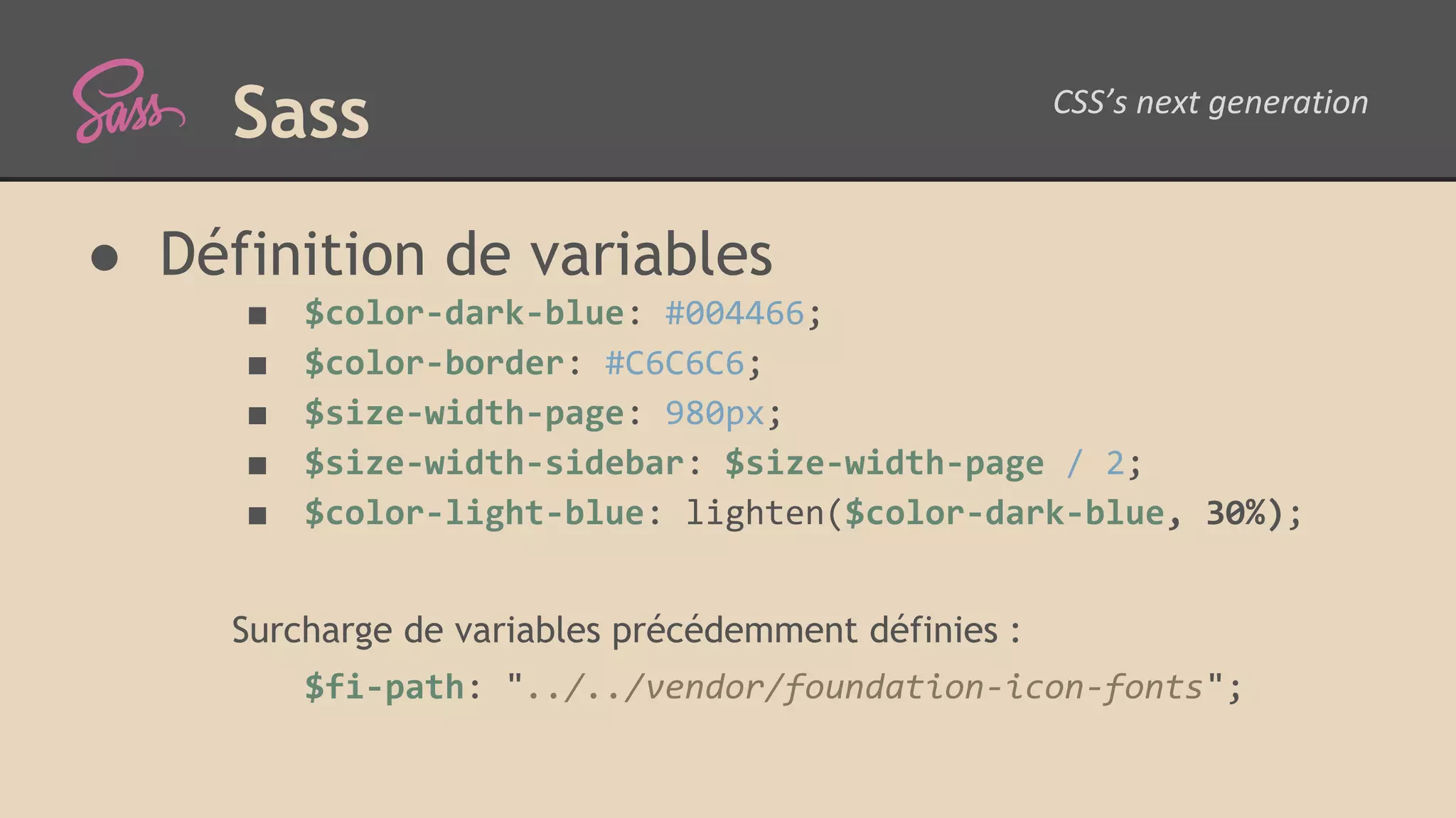 Sass ● Définition de variables ■ $color-dark-blue: #004466; ■ $color-border: #C6C6C6; ■ $size-width-page: 980px; ■ $size-width-sidebar: $size-width-page / 2; ■ $color-light-blue: lighten($color-dark-blue, 30%); Surcharge de variables précédemment définies : $fi-path: "../../vendor/foundation-icon-fonts"; 