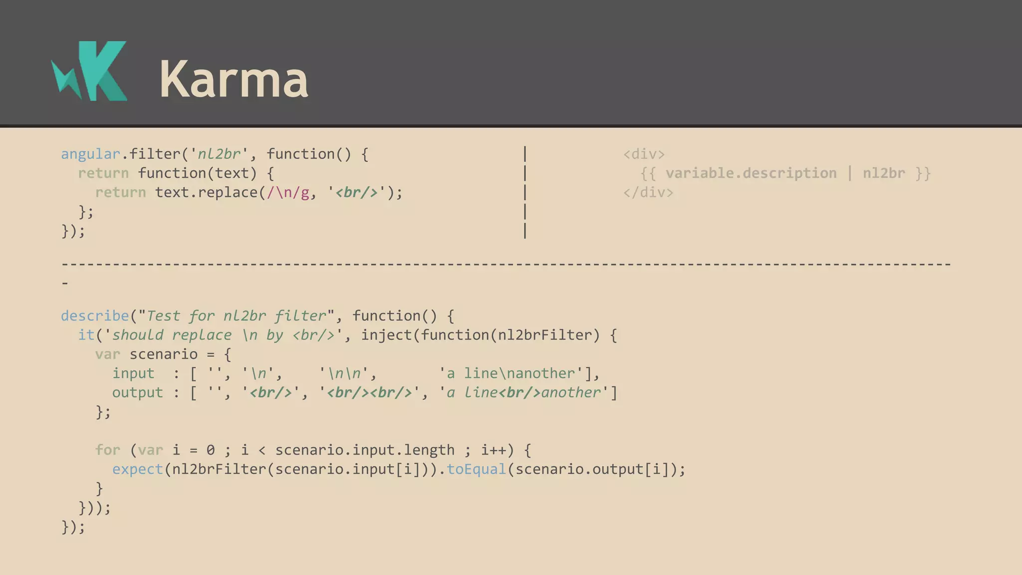 Karma angular.filter('nl2br', function() { | <div> return function(text) { | {{ variable.description | nl2br }} return text.replace(/n/g, '<br/>'); | </div> }; | }); | -------------------------------------------------------------------------------------------------------- - describe("Test for nl2br filter", function() { it('should replace n by <br/>', inject(function(nl2brFilter) { var scenario = { input : [ '', 'n', 'nn', 'a linenanother'], output : [ '', '<br/>', '<br/><br/>', 'a line<br/>another'] }; for (var i = 0 ; i < scenario.input.length ; i++) { expect(nl2brFilter(scenario.input[i])).toEqual(scenario.output[i]); } })); }); 