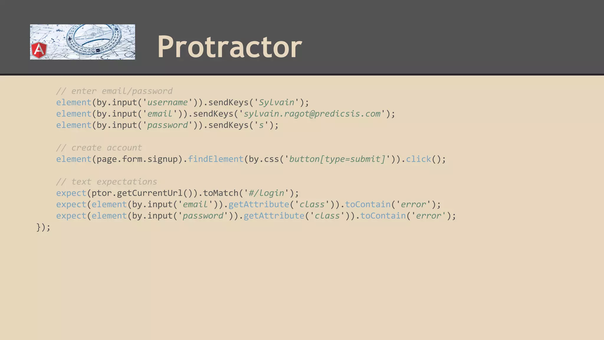 Protractor // enter email/password element(by.input('username')).sendKeys('Sylvain'); element(by.input('email')).sendKeys('sylvain.ragot@predicsis.com'); element(by.input('password')).sendKeys('s'); // create account element(page.form.signup).findElement(by.css('button[type=submit]')).click(); // text expectations expect(ptor.getCurrentUrl()).toMatch('#/login'); expect(element(by.input('email')).getAttribute('class')).toContain('error'); expect(element(by.input('password')).getAttribute('class')).toContain('error'); }); 