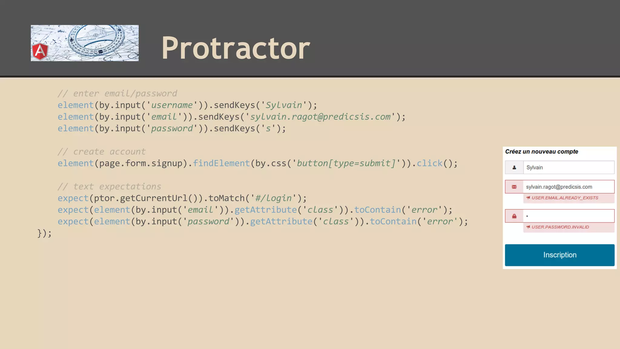 Protractor // enter email/password element(by.input('username')).sendKeys('Sylvain'); element(by.input('email')).sendKeys('sylvain.ragot@predicsis.com'); element(by.input('password')).sendKeys('s'); // create account element(page.form.signup).findElement(by.css('button[type=submit]')).click(); // text expectations expect(ptor.getCurrentUrl()).toMatch('#/login'); expect(element(by.input('email')).getAttribute('class')).toContain('error'); expect(element(by.input('password')).getAttribute('class')).toContain('error'); }); 
