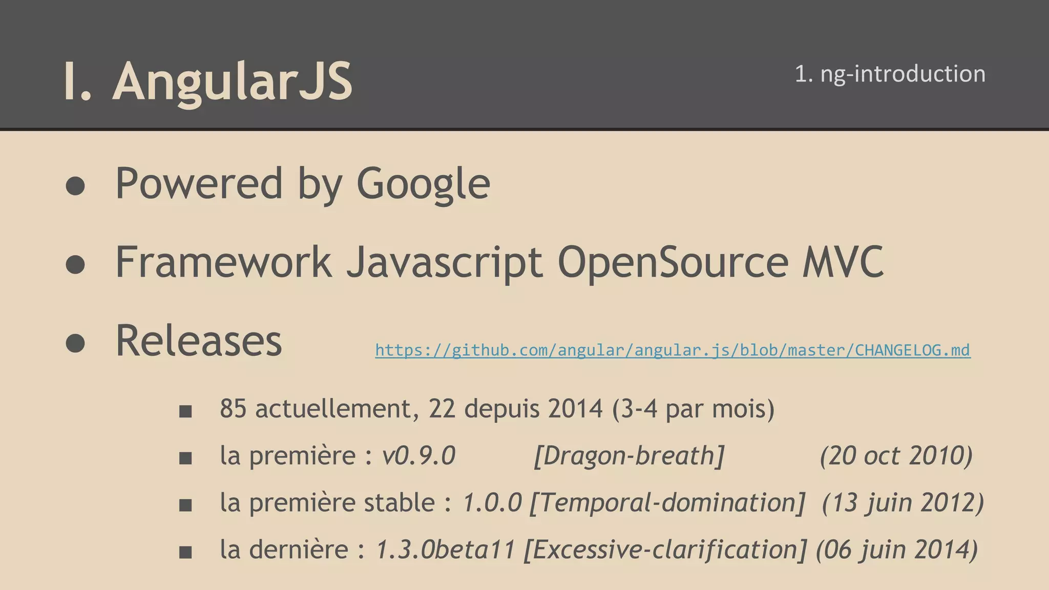 I. AngularJS ● Powered by Google ● Framework Javascript OpenSource MVC ● Releases https://github.com/angular/angular.js/blob/master/CHANGELOG.md ■ 85 actuellement, 22 depuis 2014 (3-4 par mois) ■ la première : v0.9.0 [Dragon-breath] (20 oct 2010) ■ la première stable : 1.0.0 [Temporal-domination] (13 juin 2012) ■ la dernière : 1.3.0beta11 [Excessive-clarification] (06 juin 2014) 