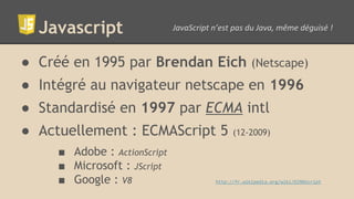 Javascript
● Créé en 1995 par Brendan Eich (Netscape)
● Intégré au navigateur netscape en 1996
● Standardisé en 1997 par ECMA intl
● Actuellement : ECMAScript 5 (12-2009)
■ Adobe : ActionScript
■ Microsoft : JScript
■ Google : V8 http://fr.wikipedia.org/wiki/ECMAScript
 
