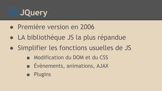 JQuery
● Première version en 2006
● LA bibliothèque JS la plus répandue
● Simplifier les fonctions usuelles de JS
■ Modification du DOM et du CSS
■ Évènements, animations, AJAX
■ Plugins
 