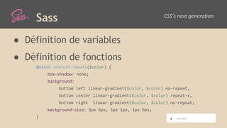 Sass
● Définition de variables
● Définition de fonctions
@mixin android-inputs($color) {
box-shadow: none;
background:
bottom left linear-gradient($color, $color) no-repeat,
bottom center linear-gradient($color, $color) repeat-x,
bottom right linear-gradient($color, $color) no-repeat;
background-size: 1px 6px, 1px 1px, 1px 6px;
}
 