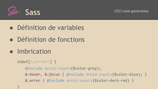 Sass
● Définition de variables
● Définition de fonctions
● Imbrication
input[type=text] {
@include droid-inputs($color-grey);
&:hover, &:focus { @include droid-inputs($color-blue); }
&.error { @include droid-inputs($color-dark-red) }
}
 