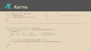 Karma
angular.filter('nl2br', function() { | <div>
return function(text) { | {{ variable.description | nl2br }}
return text.replace(/n/g, '<br/>'); | </div>
}; |
}); |
--------------------------------------------------------------------------------------------------------
-
describe("Test for nl2br filter", function() {
it('should replace n by <br/>', inject(function(nl2brFilter) {
var scenario = {
input : [ '', 'n', 'nn', 'a linenanother'],
output : [ '', '<br/>', '<br/><br/>', 'a line<br/>another']
};
for (var i = 0 ; i < scenario.input.length ; i++) {
expect(nl2brFilter(scenario.input[i])).toEqual(scenario.output[i]);
}
}));
});
 