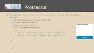 Protractor
it('should display an error when try to create an account with an existing email', function() {
$httpBackend
.when(API.USER_CREATE.method, API.USER_CREATE.url)
.respond(HTTP.UNPROCESSABLE_ENTITY, {
message: 'Validation failed',
status: HTTP.UNPROCESSABLE_ENTITY,
errors: [
{ resource: 'User', field: 'email' , code: 'already_exists' },
{ resource: 'User', field: 'password', code: 'invalid' }
]
})
;
...
 