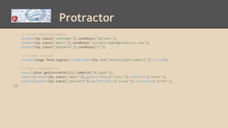 Protractor
// enter email/password
element(by.input('username')).sendKeys('Sylvain');
element(by.input('email')).sendKeys('sylvain.ragot@predicsis.com');
element(by.input('password')).sendKeys('s');
// create account
element(page.form.signup).findElement(by.css('button[type=submit]')).click();
// text expectations
expect(ptor.getCurrentUrl()).toMatch('#/login');
expect(element(by.input('email')).getAttribute('class')).toContain('error');
expect(element(by.input('password')).getAttribute('class')).toContain('error');
});
 