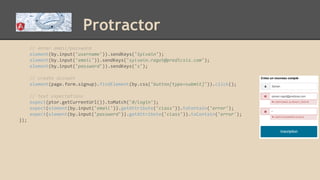 Protractor
// enter email/password
element(by.input('username')).sendKeys('Sylvain');
element(by.input('email')).sendKeys('sylvain.ragot@predicsis.com');
element(by.input('password')).sendKeys('s');
// create account
element(page.form.signup).findElement(by.css('button[type=submit]')).click();
// text expectations
expect(ptor.getCurrentUrl()).toMatch('#/login');
expect(element(by.input('email')).getAttribute('class')).toContain('error');
expect(element(by.input('password')).getAttribute('class')).toContain('error');
});
 