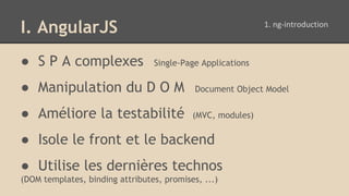 I. AngularJS
● S P A complexes Single-Page Applications
● Manipulation du D O M Document Object Model
● Améliore la testabilité (MVC, modules)
● Isole le front et le backend
● Utilise les dernières technos
(DOM templates, binding attributes, promises, ...)
 