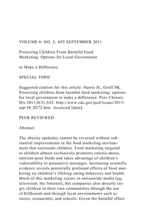 VOLUME 8: NO. 5, A92 SEPTEMBER 2011
Protecting Children From Harmful Food
Marketing: Options for Local Government
to Make a Difference
SPECIAL TOPIC
Suggested citation for this article: Harris JL, Graff SK.
Protecting children from harmful food marketing: options
for local government to make a difference. Prev Chronic
Dis 2011;8(5):A92. http://www.cdc.gov/pcd/issues/2011/
sep/10_0272.htm. Accessed [date].
PEER REVIEWED
Abstract
The obesity epidemic cannot be reversed without sub-
stantial improvements in the food marketing environ-
ment that surrounds children. Food marketing targeted
to children almost exclusively promotes calorie-dense,
nutrient-poor foods and takes advantage of children’s
vulnerability to persuasive messages. Increasing scientific
evidence reveals potentially profound effects of food mar-
keting on children’s lifelong eating behaviors and health.
Much of this marketing occurs in nationwide media (eg,
television, the Internet), but companies also directly tar-
get children in their own communities through the use
of billboards and through local environments such as
stores, restaurants, and schools. Given the harmful effect
 