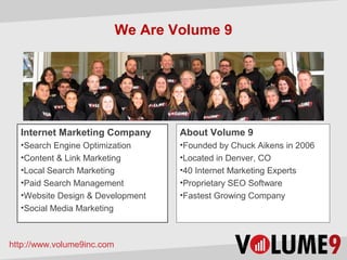 We Are Volume 9




  Internet Marketing Company        About Volume 9
  •Search Engine Optimization       •Founded by Chuck Aikens in 2006
  •Content & Link Marketing         •Located in Denver, CO
  •Local Search Marketing           •40 Internet Marketing Experts
  •Paid Search Management           •Proprietary SEO Software
  •Website Design & Development     •Fastest Growing Company
  •Social Media Marketing



http://www.volume9inc.com
 