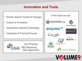 Innovation and Tools

                                    A few tools we use:
• Monitor Search Trends & Changes

• Culture of Innovation

• Adopt Best of Breed Technology

• Integration & Training Process



                   Our Propriety
                 SEO Reporting
                  Web Application
 