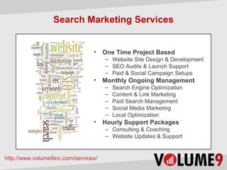 Search Marketing Services


                                 •    One Time Project Based
                                      – Website Design & Development
                                      – SEO Audits & Launch Support
                                      – Paid & Social Campaign Setups
                                 •    Monthly Ongoing Management
                                      –   Search Engine Optimization
                                      –   Content & Link Marketing
                                      –   Paid Search Management
                                      –   Social Media Marketing
                                      –   Local Optimization
                                 •    Hourly Support Packages
                                      – Consulting & Coaching
                                      – Website Updates & Support


http://www.volume9inc.com/services/
 