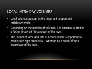 LOCAL INTRA-DAY VOLUMES
• Local volumes appear on the important support and
resistance levels.
• Depending on the location of volumes, it is possible to predict
a further break-off / breakdown of the level.
• The impact of force and rate of accumulation is important to
predict with high probability – whether it’s a break-off or a
breakdown of the level.
 