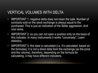VERTICAL VOLUMES WITH DELTA
• IMPORTANT 1: negative delta does not mean the sale. Number of
contracts sold on the stock exchange is always equal to the
purchased. This is just an indication of the Seller aggression. And
vice versa.
• IMPORTANT 2: so you can not open a position only on the basis of
this indicator. In many instruments it works "conversely". Learn
statistics.
• IMPORTANT 3: this data is calculated (i.e. it’s calculated, based on
the formulas), it is not a direct data from the exchange (as the price
and the volume), therefore, depending on the formula for
calculating, it may have different indicators.
 