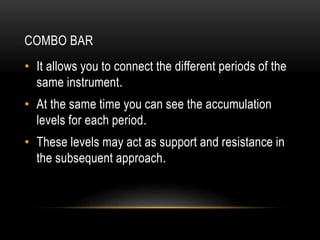 COMBO BAR
• It allows you to connect the different periods of the
same instrument.
• At the same time you can see the accumulation
levels for each period.
• These levels may act as support and resistance in
the subsequent approach.
 