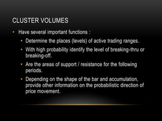 CLUSTER VOLUMES
• Have several important functions :
• Determine the places (levels) of active trading ranges.
• With high probability identify the level of breaking-thru or
breaking-off.
• Are the areas of support / resistance for the following
periods.
• Depending on the shape of the bar and accumulation,
provide other information on the probabilistic direction of
price movement.
 
