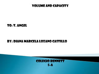 Volume and capacity To: T. Angel By: Diana Marcela Lozano Castillo  Colegio Bennett 5-A 