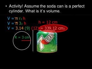 • Activity! Assume the soda can is a perfect
cylinder. What is it’s volume.
h = 12 cm
R = 3 cm
V = π r2 h
V = π 32 h
V = 3.14 (9) (12) = 339.12 cm3
 