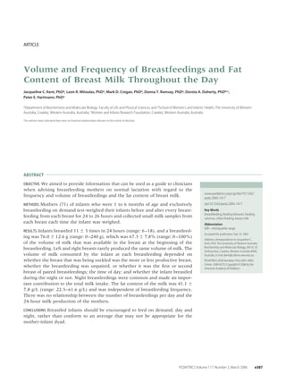 ARTICLE
Volume and Frequency of Breastfeedings and Fat
Content of Breast Milk Throughout the Day
Jacqueline C. Kent, PhDa, Leon R. Mitoulas, PhDa, Mark D. Cregan, PhDa, Donna T. Ramsay, PhDa, Dorota A. Doherty, PhDb,c,
Peter E. Hartmann, PhDa
aDepartment of Biochemistry and Molecular Biology, Faculty of Life and Physical Sciences, and bSchool of Women’s and Infants’ Health, The University of Western
Australia, Crawley, Western Australia, Australia; cWomen and Infants Research Foundation, Crawley, Western Australia, Australia
The authors have indicated they have no ﬁnancial relationships relevant to this article to disclose.
ABSTRACT
OBJECTIVE. We aimed to provide information that can be used as a guide to clinicians
when advising breastfeeding mothers on normal lactation with regard to the
frequency and volume of breastfeedings and the fat content of breast milk.
METHODS. Mothers (71) of infants who were 1 to 6 months of age and exclusively
breastfeeding on demand test-weighed their infants before and after every breast-
feeding from each breast for 24 to 26 hours and collected small milk samples from
each breast each time the infant was weighed.
RESULTS. Infants breastfed 11 Ϯ 3 times in 24 hours (range: 6–18), and a breastfeed-
ing was 76.0 Ϯ 12.6 g (range: 0–240 g), which was 67.3 Ϯ 7.8% (range: 0–100%)
of the volume of milk that was available in the breast at the beginning of the
breastfeeding. Left and right breasts rarely produced the same volume of milk. The
volume of milk consumed by the infant at each breastfeeding depended on
whether the breast that was being suckled was the more or less productive breast,
whether the breastfeeding was unpaired, or whether it was the ﬁrst or second
breast of paired breastfeedings; the time of day; and whether the infant breastfed
during the night or not. Night breastfeedings were common and made an impor-
tant contribution to the total milk intake. The fat content of the milk was 41.1 Ϯ
7.8 g/L (range: 22.3–61.6 g/L) and was independent of breastfeeding frequency.
There was no relationship between the number of breastfeedings per day and the
24-hour milk production of the mothers.
CONCLUSIONS. Breastfed infants should be encouraged to feed on demand, day and
night, rather than conform to an average that may not be appropriate for the
mother-infant dyad.
www.pediatrics.org/cgi/doi/10.1542/
peds.2005-1417
doi:10.1542/peds.2005-1417
Key Words
breastfeeding, feeding behavior, feeding
volumes, infant feeding, breast milk
Abbreviation
IQR—interquartile range
Accepted for publication Sep 19, 2005
Address correspondence to Jacqueline C.
Kent, PhD, The University of Western Australia,
Biochemistry and Molecular Biology, M310, 35
Stirling Hwy, Crawley, Western Australia 6009,
Australia. E-mail: jkent@cyllene.uwa.edu.au
PEDIATRICS (ISSN Numbers: Print, 0031-4005;
Online, 1098-4275). Copyright © 2006 by the
American Academy of Pediatrics
PEDIATRICS Volume 117, Number 3, March 2006 e387
 