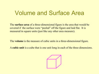 Volume and Surface Area
The surface area of a three-dimensional figure is the area that would be
covered if the surface were “peeled” off the figure and laid flat. It is
measured in square units (just like any other area measure).


The volume is the measure of cubic units in a three-dimensional figure.

A cubic unit is a cube that is one unit long in each of the three dimensions.
 