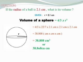 GIVEN : r = 2.1 cm
Volume of a sphere = 4/3 л ґ3
= 4/3 x 22/7 x 2.1 cm x 2.1 cm x 2.1 cm
= 38.808 ( cm x cm x cm )
= 38.808 cm3
or
38.8o8cu cm
r