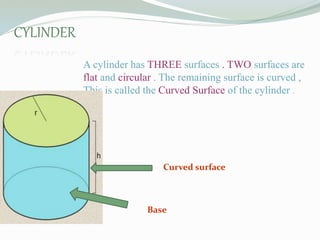 CYLINDER :
A cylinder has THREE surfaces . TWO surfaces are
flat and circular . The remaining surface is curved ,
This is called the Curved Surface of the cylinder .
Curved surface
Base