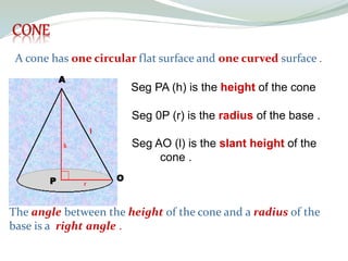 A cone has one circular flat surface and one curved surface .
Seg PA (h) is the height of the cone
Seg 0P (r) is the radius of the base .
Seg AO (l) is the slant height of the
cone .
A
O
P
The angle between the height of the cone and a radius of the
base is a right angle .