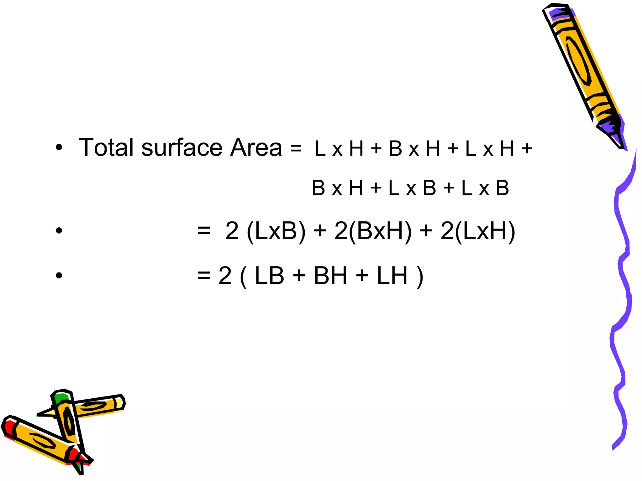 • Total surface Area = L x H + B x H + L x H +
B x H + L x B + L x B
• = 2 (LxB) + 2(BxH) + 2(LxH)
• = 2 ( LB + BH + LH )
 
