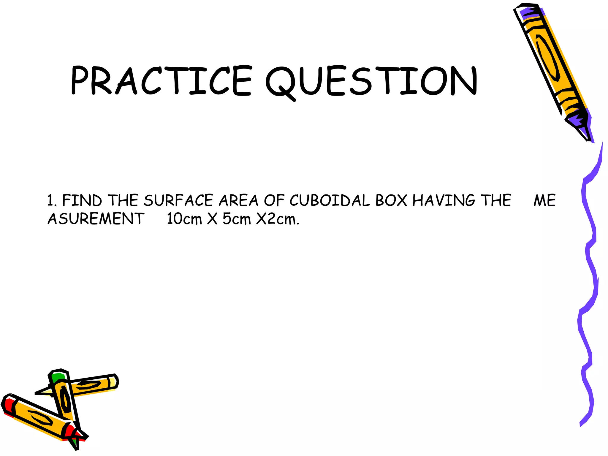 PRACTICE QUESTION
1. FIND THE SURFACE AREA OF CUBOIDAL BOX HAVING THE ME
ASUREMENT 10cm X 5cm X2cm.
 