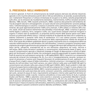 3. PRESENZA NELL’AMBIENTE
In termini generali, le fonti di contaminazione da metalli possono derivare da attività industriali,
agricole e civili; le prime attraverso scarichi idrici e fall-out atmosferico, le seconde, occasionalmente,
con i trattamenti fitosanitari e l’utilizzo di biomasse di recupero e le ultime, talvolta preponderanti
sulle altre, con le emissioni da riscaldamento domestico, incenerimento, traffico veicolare ed aereo.
(Beretta, 1984; Cerutti, 1999; Casarett and Doull’s, 2000). L’arsenico (As) presente nell’ambiente de-
riva da sorgenti naturali e antropogeniche. Le cause naturali sono principalmente i processi pedoge-
netici, l’attività biologica e vulcanica. L’arsenico è presente come costituente principale in più di 200
minerali, dei quali approssimativamente il 60% sono arseniati, il 20% solfati e il restante 20% arse-
niti, ossidi, silicati ed arsenico elementare (As) (Smedley e Kinninburgh, 2002). L’arsenico è general-
mente legato a carbonio, ferro, ossigeno e zolfo, con i quali forma composti arsenicali inorganici e
organici in diversi stati di ossidazione. Le proprietà chimico-fisiche delle diverse specie sono deter-
minanti sul potenziale effetto tossico. L’elevata mobilità di As dipende dal fatto che in ambiente os-
sidante l’elemento è presente nello stato di ossidazione +5 e non subisce processi rilevanti di
coprecipitazione o di adsorbimento, con l’eccezione della coprecipitazione indotta da idrossidi di
ferro. Gran parte dei problemi ambientali dovuti a questo inquinante sono la conseguenza della sua
naturale mobilizzazione sia nell’idrosfera che nell’atmosfera. L’arsenico inorganico proviene essen-
zialmente da sorgenti geochimiche ed è presente in composti derivanti dall’ossidazione di solfuri me-
tallici (pirite, calcopirite, arsenopirite) ed ha una diffusione ubiquitaria nel suolo, nell’aria e
nell’acqua. Nella crosta terrestre è presente in concentrazioni relativamente basse (2 ppm), ma a
causa di contaminazioni agricole e industriali (impiego di fanghi di depurazione e utilizzo di deter-
genti e/o fertilizzanti a base di fosfati che contengono quantità apprezzabili di questo elemento), i
livelli di arsenico nei suoli possono variare da 1 a 40 mg/kg (WHO, 2001). L’arsenico è un componente
naturale dei minerali che contengono Pb, Zn, Cu e Au e, conseguentemente, durante i processi mi-
nerari di estrazione e fusione sono frequenti fenomeni di contaminazione di suoli, sedimenti, corsi
d’acqua (fiumi e laghi), acque di falda e atmosfera. L’attività vulcanica e i microrganismi del suolo ri-
lasciano As nell’aria dove i suoi livelli variano, con valori inferiori nelle aree rurali (0,007-28 ng/m3) e
concentrazioni più elevate nelle aree urbane (3-200 ng/m3) (WHO, 2001). Studi condotti in Stati del-
l’Unione Europea hanno evidenziato valori di As nell’aria compresi tra 1-3 ng/m3 in zone urbane e tra
20-30 ng/m3 in quelle industriali (WHO, 2001). L’arsenico presente nell’atmosfera deriva da numerosi
fattori (erosione del suolo esercitata dal vento, emissioni vulcaniche, volatilizzazione dell’elemento
dal suolo, aerosol di acqua di mare, inquinamento antropico) e ritorna sulla superficie terrestre at-
traverso deposizioni umide e secche. L’arsenico atmosferico si trova sotto forma di As2O3 in polvere
(Cullen and Reimer, 1989) o adsorbito come arsenito e arseniato su particolato (Mandal e Suzuki,
2002). Durante i processi di fusione dei minerali contenenti Cu, Pb, Zn e Au avviene un ingente rila-
scio di arsenico nell’atmosfera (Li and Thornton, 1993). La combustione del carbone (Fig. 2), oltre a
determinare il rilascio di arsenico nell’atmosfera, determina anche la produzione di ingenti quantità
di ceneri leggere e pesanti contenenti arsenico (Beretka and Nelson, 1994).

                                                                                                           13
 