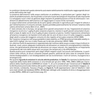 In condizioni idrotermali questo elemento può essere selettivamente mobilizzato raggiungendo tenori
anche dell’ordine del mg/l.
La presenza dell’arsenico nelle acque costituisce un problema, in particolare per i gestori degli im-
pianti di potabilizzazione, che ha portato a ricercare nuove tecnologie di rimozione di tale inquinante
e a sviluppare nuovi criteri di gestione degli impianti di potabilizzazione al fine di ottimizzare i ren-
dimenti di abbattimento dell’arsenico e di raggiungere il nuovo limite normativo.
Le acque sotterranee contaminate da As sono spesso utilizzate in agricoltura per irrigare le colture e
per l’alimentazione e il consumo animale. Questo potrebbe potenzialmente far entrare l’arsenico nella
catena alimentare umana (Beni et al., 2007).
E’ stato stimato che in Europa, nei gruppi etnici grandi consumatori di riso, l’esposizione di arsenico
inorganico sia di circa 1 μg/kg di peso corporeo al giorno, mentre in quelli grandi consumatori di pro-
dotti a base di alghe sia di circa 4 μg/kg di peso corporeo al giorno. Inoltre l’esposizione alimentare
all’arsenico inorganico nei bambini al di sotto dei tre anni di età è circa 2-3 volte maggiore a quella
degli adulti a causa del maggiore consumo di cibo rispetto al loro peso corporeo (EFSA 2009).
Per l’arsenico inorganico nell’acqua potabile è stato stabilito un PTWI (provisional tolerable weekly in-
take 0.015 mg/kg), che non è stato fissato per le derrate alimentari (WHO 1989).
Un ulteriore fonte di esposizione è rappresentata dal riutilizzo delle acque a scopo irriguo (colture in-
dustriali, vivai), previo adeguato trattamento ed attraverso un sistema di convogliamento e distribu-
zione, che generalmente prescinde da diluizione con acque naturali, che rappresenta un’importante
componente del ciclo delle acque ed è una prassi che sempre più si sta diffondendo.
Questa pratica può comportare però degli effetti negativi quali l’accumulo nell’ambiente, in parti-
colare nelle colture, di alcuni composti (metalli pesanti, pesticidi ed altre classi di composti lenta-
mente biodegradabili o non biodegradabili) tali da incrementare i rischi di tumore, mutagenicità e
teratogenicità.
Per quanto riguarda le emissioni in aria da attività produttive, in Tabella 7 è riportata la distribuzione
regionale della media delle emissioni in aria stimate per gli anni 1990, 1995, 2000 e 2005 per macro-
settore della classificazione CORINAIR (in totale 11, di cui 6 considerati per l’arsenico) ed in Tabella 8
la distribuzione provinciale relativa alle quattro regioni per cui sono stimati i quantitativi maggiori, ov-
vero Veneto, Lombardia, Toscana e Puglia. Le Figure 6, 7 e 8 rappresentano i dati di Tabella 6. I dati
sono stati estratti dal database (ISPRA, 2010b) (per dettagli sulle modalità di stima e disaggregazione
si veda (ISPRA, 2009) ed in particolare pag. 61)




                                                                                                           27
 