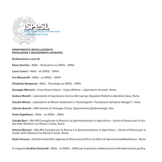 DIPARTIMENTO INSTALLAZIONI DI
PRODUZIONE E INSEDIAMENTI ANTROPICI

Realizzazione a cura di:

Elena Sturchio - INAIL - Ricercatore ex ISPESL - DIPIA

Laura Casorri - INAIL - ex ISPESL - DIPIA

Eva Masciarelli - INAIL - ex ISPESL - DIPIA

Elisabetta Bemporad - INAIL - Tecnologo ex ISPESL - DIPIA

Giuseppe Mercurio - Croce Rossa Italiana - Corpo Militare - Laboratorio Centrale, Roma

Andrea Masotti - Laboratorio di Espressione Genica-Microarrays Ospedale Pediatrico Bambino Gesù, Roma

Claudio Minoia - Laboratorio di Misure Ambientali e Tossicologiche “Fondazione Salvatore Maugeri”, Pavia

Fabrizio Bianchi - CNR–Istituto di Fisiologia Clinica, Dipartimento Epidemiologia, Pisa

Paolo Napolitano - INAIL - ex ISPESL - DIPIA

Claudio Beni - CRA-RPS Consiglio per la Ricerca e la Sperimentazione in Agricoltura – Centro di Ricerca per lo Stu-
dio delle Relazioni tra Pianta e Suolo, Roma

Simona Marconi - CRA-RPS Consiglio per la Ricerca e la Sperimentazione in Agricoltura – Centro di Ricerca per lo
Studio delle Relazioni tra Pianta e Suolo, Roma

Paolo Ferrazza - Direttore Scientifico Agenzia di Ricerca Scientifica L.N.AGE Link Neuroscience&Healthcare - Roma


Si ringrazia Giuditta Simoncelli - INAIL - ex ISPESL - DIPIA per la preziosa collaborazione nell’elaborazione grafica.
 