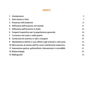 INDICE

1 Introduzione                                                   5
2 Dati chimici e fisici                                          7
3 Presenza nell’ambiente                                         13
4 Diffusione dell’arsenico nel mondo                             21
5 Diffusione dell’arsenico in Italia                             22
6 Sorgenti espositive per la popolazione generale                26
7 L’arsenico nel suolo e nelle piante                            42
8 Contenuto di arsenico in cibi e mangimi                        47
9 Metabolismo dell’As e suoi effetti sugli animali e sull’uomo   52
10 Meccanismo di azione dell’As come interferente endocrino      56
11 Espressione genica, polimorfismi, biomarcatori e microRNA     61
12 Biotecnologie                                                 67
13 Bibliografia                                                  72
 