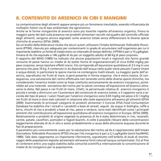 8. CONTENUTO DI ARSENICO IN CIBI E MANGIMI
La contaminazione degli alimenti appare sempre più un fenomeno inevitabile, essendo influenzata da
molteplici fattori sia di tipo ambientale che agronomico.
Anche se le forme inorganiche di arsenico sono più tossiche rispetto all’arsenico organico, finora la
maggior parte dei dati sulla presenza nei prodotti alimentari raccolti nel quadro del controllo ufficiale
degli alimenti, vengono ancora segnalati come arsenico totale senza differenziare le diverse specie
chimiche di arsenico (EFSA 2009).
Da un’analisi della letteratura risulta che alcuni autori utilizzano l’Intake Settimanale Tollerabile Provvi-
sorio (PTWI), ritenuto più adeguato per contaminanti in grado di accumularsi nell’organismo per cui è
importante stabilire un limite di intake entro un intervallo di tempo definito. Il PTWI è pari a 15 μg/Kg/set-
timana di As che equivale a 146 μg/die di As per un soggetto adulto di 68 Kg di peso corporeo.
Il rapporto del WHO (1989) ha indicato che alcune popolazioni locali e regionali che fanno grande
consumo di pesce hanno un intake di As (sotto forma di organoarsenicali) di circa 0.050 mg/kg per
peso corporeo, senza riportare effetti nocivi. Ciò corrisponde all’assunzione quotidiana di 3.5 mg in una
persona che pesa 70 kg. Il contenuto in As dipende dall’acqua nella quale viene pescato il pesce (mare
o acqua dolce); in particolare le specie marine ne contengono livelli elevati. La maggior parte dell’ar-
senico, soprattutto nei frutti di mare, è però presente in forma organica che è meno tossica. Di con-
seguenza, una valutazione del rischio effettuata non tenendo conto delle diverse specie chimiche, ma
considerando l’arsenico totale come se fosse costituito esclusivamente da arsenico inorganico, porte-
rebbe ad una notevole sovrastima del rischio per la salute connessa all’esposizione all’arsenico attra-
verso la dieta. Nel pesce e nei frutti di mare, infatti, la percentuale relativa di arsenico inorganico è
piccola e tende a diminuire con l’aumentare del contenuto di arsenico totale, e il rapporto varia a se-
conda del tipo di pesce. I valori fissati per l’arsenico inorganico sono 0,03 mg/kg nel pesce e 0,1 mg/kg
nei frutti di mare e sono stati calcolati in relazione alla reale esposizione attraverso gli alimenti (EFSA
2009). Esaminando le principali categorie di prodotti alimentari il Concise EFSA Food Consumption
Database ha stabilito che i cereali e i prodotti a base di cereali, seguiti da acqua in bottiglia, caffè e
birra, chicchi di riso e prodotti a base di riso, pesce e verdure, sono stati identificati come i principali
alimenti che contribuiscono all’esposizione quotidiana all’arsenico inorganico in Europa. (EFSA 2009).
Relativamente a prodotti di origine vegetale la presenza di As è stata determinata in riso, ravanelli,
carote, patate, cavolfiori, pomodori e fagioli bianchi. A volte è possibile rilevare delle concentrazioni
leggermente alterate di As in olio e aceto probabilmente a causa della diluizione acquosa durante le
fasi di preparazione.
Il parametro più comunemente usato per la valutazione del rischio ad As è rappresentato dall’Intake
Giornaliero Tollerabile Provvisorio (PTDI) che per l’As inorganico è pari a 2,1 μg/Kg/die (Joint Fao/WHO,
1989). Tale dato rappresenta un importante riferimento, soprattutto nell’ambito di studi di monito-
raggio delle popolazioni esposte ad esempio attraverso fonti naturali (acqua contaminata). Ciò al fine
di contenere entro una soglia stabilita dalla comunità scientifica internazionale la concentrazione di
intake di As inorganico per la popolazione.

                                                                                                             47
 
