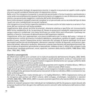 siderati biomarcatori biologici di esposizione recente; in seguito si accumula nei capelli e nelle unghie
 che sono quindi considerati biomarcatori di esposizione cronica.
 Nelle urine l’As inorganico è presente in una piccola percentuale in forma trivalente e pentavalente e
 come acido monometilarsonico (questa frazione di arsenico è maggiore in caso di disfunzione epatica),
 mentre una percentuale maggiore è costituita dall’acido dimetilarsonico.
 Sono inoltre presenti composti arsenicali complessi la cui percentuale varia a seconda del tipo di dieta
 i quali non sono metabolizzati ma escreti inalterati.
 L’As inorganico e le sue forme organiche metilate si ritrovano anche nel latte materno e variano in fun-
 zione del suo contenuto nell’acqua potabile.
 L’applicazione delle attuali tecniche strumentali, altamente selettive e specifiche nel riconoscimento
 delle forme metaboliche di As, ha permesso di rilevare la presenza di metaboliti organoarsenicali nel
 sangue materno e ombelicale. Una dieta fortificata con acido folico può influenzare il pathway me-
 tabolico e favorire il processo di detossificazione dell’organismo materno.
 L’esposizione all’As può rappresentare una grave problematica per la salute dell’uomo. I sintomi di
 avvelenamento cronico da arsenico includono debolezza, spossatezza, perdita di capelli, raucedine e
 perdita di peso, mentre l’esposizione acuta è associata allo sviluppo di diverse patologie tra le quali
 neuropatie periferiche ed encefalopatie, alterazioni vascolari (morbo di Raynaud, acrocianosi e gan-
 grena del piede), alterazioni cardiache, alterazioni cutanee (ipercheratosi ed iperpigmentazione), ele-
 vata incidenza di epiteliomi spinocellulari e basocellulari, diabete di tipo 2, effetti sullo sviluppo e sulla
 riproduzione, neoplasie polmonari, renali, epatiche, cutanee e della vescica (USEPA, 1988; Bates 1992;
 Chen, 1992; NRC, 1999).

 Tossicità e cancerogenicità
 Gli effetti tossici dell’As sono correlati con lo stato di ossidazione dell’elemento (Hughes, 2002; WHO,
 2001). Le specie trivalenti sono più tossiche rispetto a quelle pentavalenti, anche se i meccanismi non
 sono completamente definiti. Le specie trivalenti reagiscono direttamente con i gruppi sulfidrilici delle
 proteine alterandone la struttura quaternaria.
 L’arsenato (As inorganico pentavalente), possiede proprietà simili rispetto al fosfato (Dixon, 1997) e è
 in grado di sostituirlo in processi biochimici “critici”, determinando effetti tossici.
 Negli animali gli effetti avversi, non cancerogeni, di As inorganico includono tossicità embrionale e fe-
 tale, teratogenicità, genotossicità (attraverso meccanismi di danno indiretto a DNA e cromosomi) e tos-
 sicità cardiovascolare.
 Nell’uomo la DL50 orale è stata stimata pari a 1-2 mg/Kg (Ellenhorn, 1997). L’esposizione cronica ad
 As inorganico può portare ad effetti cutanei, dello sviluppo, ematologici, riproduttivi e vascolari
 (ATSDR, 2000; NRC, 1999; WHO, 2001) e causare anomalie specifiche alla nascita (difetti del tubo neu-
 rale) (De Sesso, 1998).
 Esistono le notevoli variazioni inter-individuali nel metabolismo dell’As che possono essere dovute alla
 presenza di polimorfismi dei geni che codificano enzimi coinvolti nella metilazione dell’arsenico (Vah-
 ter, 2000).

54
 