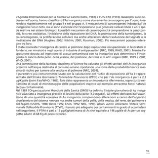 L’Agenzia Internazionale per la Ricerca sul Cancro (IARC, 1987) e l’U.S. EPA (1993), basandosi sulle evi-
denze nell’uomo, hanno classificato l’As inorganico come sicuramente cancerogeno per l’uomo inse-
rendolo rispettivamente nel gruppo I e nel gruppo A. Il meccanismo di cancerogenesi indotto dall’As
inorganico non è noto, ma vi sono evidenze che l’esposizione può generare radicali liberi e altre spe-
cie reattive nei sistemi biologici. I possibili meccanismi di cancerogenicità comprendono la genotossi-
cità, lo stress ossidativo, l’inibizione della riparazione del DNA, la promozione della tumorigenesi, la
co-cancerogenesi, la proliferazione cellulare ma anche alterazioni della trasduzione del segnale o la
metilazione del DNA (Hughes, 2002; Kitchin, 2001; Rossman, 2003). Più meccanismi possono intera-
gire tra loro.
È stata osservata l’insorgenza di cancro al polmone dopo esposizione occupazionale in lavoratori di
fonderie, nei minatori e negli operai di industrie di antiparassitari (NRC, 1999; WHO, 2001). Mentre l’e-
sposizione dovuta ad ingestione di acqua contaminata con As inorganico può determinare l’insor-
genza di cancro della pelle, della vescica, del polmone, del rene e di altri organi (NRC, 1999 e 2001;
WHO, 2001).
Una commissione della National Academy of Science ha valutato gli effetti sanitari dell’As inorganico
presente nell’acqua destinata al consumo umano riportando una stima della probabilità teorica mas-
sima di rischio per tumore alla vescica e al polmone (NRC, 2001).
Il parametro più comunemente usato per la valutazione del rischio di esposizione all’As è rappre-
sentato dall’Intake Giornaliero Tollerabile Provvisorio (PTDI) che per l’As inorganico è pari a 2,1
μg/Kg/die (Joint Fao/WHO, 1989). Tale dato rappresenta un importante riferimento, soprattutto nel-
l’ambito di studi di monitoraggio delle popolazioni esposte ad esempio attraverso fonti naturali
(acqua contaminata).
Nel 1981 l’Organizzazione Mondiale della Sanità (OMS) ha definito l’intake giornaliero di As inorga-
nico associato a insorgenza precoce di lesioni della pelle (1,0 mg/die). Gli effetti derivanti dall’assun-
zione di una quantità eccessiva di As inorganico comprendono alterazioni a carico dell’apparato
circolatorio e del sistema nervoso ma anche tumori della pelle, della vescica, del rene, del polmone e
del fegato (USEPA, 1988; Bates 1992; Chen, 1992; NRC, 1999). Alcuni autori utilizzano l’Intake Setti-
manale Tollerabile Provvisorio (PTWI), ritenuto più adeguato per contaminanti in grado di accumularsi
nell’organismo. Il PTWI è pari a 15 μg/Kg/settimana di As che equivale a 146 μg/die di As per un sog-
getto adulto di 68 Kg di peso corporeo.




                                                                                                         55
 