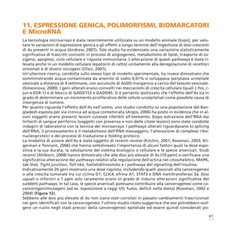 11. ESPRESSIONE GENICA, POLIMORFISMI, BIOMARCATORI
E MicroRNA
La tecnologia microarrays è stata recentemente utilizzata su un modello animale (topo), per valu-
tare le variazioni di espressione genica e gli effetti a lungo termine dell’ingestione di dosi crescenti
di As presenti in acqua (Andrew, 2007). Tale studio ha evidenziato una variazione statisticamente
significativa di trascritti coinvolti in processi di angiogenesi, metabolismo di lipidi, trasporto di os-
sigeno, apoptosi, ciclo cellulare e risposta immunitaria. L’alterazione di questi pathways è stata ri-
levata anche in un modello cellulare (epatociti di ratto) unitamente alla deregolazione di recettori
ormonali e di diversi oncogeni (Chen, 2001).
Un’ulteriore ricerca, condotta sullo stesso tipo di modello sperimentale, ha invece dimostrato che
somministrando acqua contaminata da arsenito di sodio 0,01% si sviluppava iperplasia uroteliale
vescicale a distanza di 4 settimane, con accumulo di As(III) inorganico a carico del tessuto vescicale.
(Simeonova, 2000). I geni alterati erano coinvolti nei meccanismi di crescita cellulare (quali c-fos, c-
jun e EGR-1) e di blocco di GADD153 e GADD45. Si è pertanto ipotizzato che l’effetto dell’As sia in
grado di determinare un incremento proliferativo delle cellule uroepiteliali come possibile causa di
insorgenza di tumore.
Per quanto riguarda l’effetto dell’As nell’uomo, uno studio condotto su una popolazione del Ban-
gladesh esposta per via cronica ad acqua contaminata (Argos, 2006) ha posto in evidenza che in al-
cuni soggetti erano presenti lesioni cutanee riferibili all’elemento. Dopo estrazione dell’RNA dai
linfociti di sangue periferico (soggetti con presenza e non delle citate lesioni) sono state condotte
indagini di laboratorio con la tecnica dei microarrays. I pathways alterati riguardavano lo splicing
dell’RNA, il processamento e il metabolismo dell’RNA messaggero, l’alterazione di complessi ribo-
nucleoproteici e dei processi di traduzione e folding proteico.
La modalità di azione dell’As è stata oggetto di recenti review (Kitchin, 2001; Rossman, 2003; Kli-
german e Tennant, 2006) che hanno sottolineato l’importanza di alcuni fattori quali la dose espo-
sitiva e la sua durata, la valutazione del sistema biologico o cellulare e le specie arsenicali. Studi
recenti (Ahlborn, 2008) hanno dimostrato che alle dosi più elevate di As (10 ppm) si verificava una
significativa alterazione dei pathways relativi alla regolazione dell’actina nel citoscheletro, MAPK,
Jak-Stat, Tight junction, Toll-like, fosfatidilinositolo e i pathways del signalling dell’insulina.
Indicativamente 20 geni mostrano una dose risposta, includendo quelli associati alla cancerogenesi
o alla crescita tumorale tra cui ciclina D1, CLIC4, efrina A1, STAT3 e DNA metiltransferasi 3a. Dosi
uguali o inferiori a 1 ppm solo raramente erano in grado di indurre alterazioni significative dei
suddetti pathways. In tal caso, le specie arsenicali potevano contribuire alla cancerogenesi come co-
cancerogeni/mutageni (ad es. esposizione a raggi UV, fumo, deficit nella dieta) (Rossman, 2002 e
2004) (Figura 12).
Sebbene alle dosi più elevate di As non siano stati correlati in passato cambiamenti trascrizionali
nei geni identificati con la cancerogenesi, l’ultimo studio citato suggerisce che essi potrebbero svol-
gere un ruolo negli stadi precoci della cancerogenesi epiteliale ed essere quindi considerati po-

                                                                                                        61
 