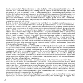 tenziali biomarcatori. Più recentemente un altro studio ha evidenziato come la distribuzione sub-
 cellulare della proteina PCBP2 (poly-C binding protein 2) possa essere alterata dopo esposizione
 ad arsenito di sodio. (Fujimura K, 2008) La proteina PCBP2 è un componente dell’α-complex del-
 l’mRNA dell’α-globina umana che aumenta la stabilità dell’RNA messaggero, facilita la traduzione
 di trascritti cellulari e virali ed è anche implicata in altri importanti processi biologici quali la re-
 golazione trascrizionale e il silenziamento traduzionale. Appare quindi chiaro come l’effetto del-
 l’esposizione ad As debba essere meglio compresa al fine di chiarire il complesso meccanismo di
 regolazione genica in tali sistemi.
 È stato riportato che le notevoli variazioni inter-individuali nel metabolismo dell’As possono es-
 sere dovute alla presenza di polimorfismi a carico di geni che codificano enzimi coinvolti nella me-
 tilazione dell’arsenico (Vahter, 2000). Tale processo assume rilevanza in quanto le forme di arsenico
 organico sono meno tossiche di quello inorganico (processo di detossificazione). Nel ratto la meti-
 lazione dell’As avviene ad opera dell’enzima S-adenosil-metionina dipendente (AS3MT). Nel gene
 AS3MT dell’uomo sono noti i seguenti polimorfismi a singolo nucleotide (SNPs): R173W (C517T);
 M287T (T860C) e T306I (C917T) rilevati nella popolazione afro-americana e caucaso- americana
 (Wood, 2006). Di questi, il polimorfismo M287T è stato ampiamente studiato in popolazioni asia-
 tiche, africane e caucasiche (Fujihara, 2008). La frequenza dei polimorfismi è risultata significati-
 vamente più bassa nella popolazione asiatica e questo suggerisce che il rischio collegato
 all’esposizione ad As potrebbe essere inferiore in queste popolazioni, nonostante la concentra-
 zione dell’elemento nelle acque destinate al consumo umano risulti tra le più elevate riportate in
 letteratura (anche superiore a 1000 ppb).
 Un altro studio ha evidenziato che la variabilità individuale può essere collegata alla suscettibilità
 di contrarre tumori cutanei o lesioni da esposizione ad As. Oltre al gene AS3MT, anche il gene che
 codifica per l’enzima che fosforila il nucleoside purina (PNP), un enzima che funziona da arsenato
 riduttasi, è coinvolto nel metabolismo dell’As. Tre polimorfismi esonici del gene PNP (His20His,
 Gly51Ser e Pro57Pro) sono stati collegati a forme di arsenicosi cutanea (De Chaudhuri, 2008). Da
 quanto evidenziato appare evidente che lo studio dei polimorfismi è di fondamentale importanza
 nella conoscenza dei meccanismi di trasformazione e metabolismo dell’As nell’uomo e nella valu-
 tazione dei rischi collegati alla sua esposizione.
 Nel caso dell’esposizione ambientale e occupazionale ad As, l’urina e in misura minore il sangue,
 sono state le due matrici più comunemente utilizzate per l’analisi quantitativa dell’arsenico. Nella
 fase iniziale di impiego di questi indicatori biologici si è privilegiata la determinazione del conte-
 nuto totale di As e solo successivamente, con l’evoluzione tecnico strumentale si è fatto ricorso al
 riconoscimento delle diverse forme arsenicali nei fluidi biologici considerati. Al riguardo ulteriori
 approfondimenti e ricerche si rendono necessarie per l’identificazione di ulteriori forme metabo-
 liche (arsenozuccheri) in quanto l’alimentazione può rappresentare un significativo fattore di
 confondimento nell’interpretazione del dato finale.
 L’arsenico urinario è un biomarcatore che può essere impiegato, tenuto conto delle premesse sopra
 riportate, sia per studi su gruppi di popolazione generale sia per il monitoraggio di soggetti pro-

62
 
