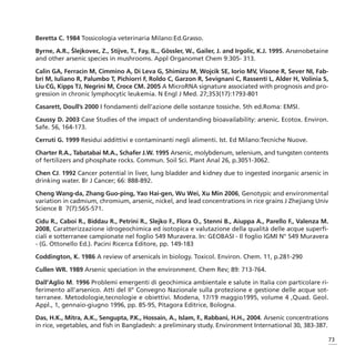 Beretta C. 1984 Tossicologia veterinaria Milano:Ed.Grasso.

Byrne, A.R., Šlejkovec, Z., Stijve, T., Fay, IL., Gössler, W., Gailer, J. and Irgolic, K.J. 1995. Arsenobetaine
and other arsenic species in mushrooms. Appl Organomet Chem 9:305- 313.

Calin GA, Ferracin M, Cimmino A, Di Leva G, Shimizu M, Wojcik SE, Iorio MV, Visone R, Sever NI, Fab-
bri M, Iuliano R, Palumbo T, Pichiorri F, Roldo C, Garzon R, Sevignani C, Rassenti L, Alder H, Volinia S,
Liu CG, Kipps TJ, Negrini M, Croce CM. 2005 A MicroRNA signature associated with prognosis and pro-
gression in chronic lymphocytic leukemia. N Engl J Med. 27;353(17):1793-801

Casarett, Doull’s 2000 I fondamenti dell’azione delle sostanze tossiche. 5th ed.Roma: EMSI.

Caussy D. 2003 Case Studies of the impact of understanding bioavailability: arsenic. Ecotox. Environ.
Safe. 56, 164-173.

Cerruti G. 1999 Residui addittivi e contaminanti negli alimenti. Ist. Ed Milano:Tecniche Nuove.

Charter R.A., Tabatabai M.A., Schafer J.W. 1995 Arsenic, molybdenum, selenium, and tungsten contents
of fertilizers and phosphate rocks. Commun. Soil Sci. Plant Anal 26, p.3051-3062.

Chen CJ. 1992 Cancer potential in liver, lung bladder and kidney due to ingested inorganic arsenic in
drinking water. Br J Cancer; 66: 888-892.

Cheng Wang-da, Zhang Guo-ping, Yao Hai-gen, Wu Wei, Xu Min 2006, Genotypic and environmental
variation in cadmium, chromium, arsenic, nickel, and lead concentrations in rice grains J Zhejiang Univ
Science B 7(7):565-571.

Cidu R., Caboi R., Biddau R., Petrini R., Slejko F., Flora O., Stenni B., Aiuppa A., Parello F., Valenza M.
2008, Caratterizzazione idrogeochimica ed isotopica e valutazione della qualità delle acque superfi-
ciali e sotterranee campionate nel foglio 549 Muravera. In: GEOBASI - Il foglio IGMI N° 549 Muravera
- (G. Ottonello Ed.). Pacini Ricerca Editore, pp. 149-183

Coddington, K. 1986 A review of arsenicals in biology. Toxicol. Environ. Chem. 11, p.281-290

Cullen WR. 1989 Arsenic speciation in the environment. Chem Rev; 89: 713-764.

Dall’Aglio M. 1996 Problemi emergenti di geochimica ambientale e salute in Italia con particolare ri-
ferimento all’arsenico. Atti del II° Convegno Nazionale sulla protezione e gestione delle acque sot-
terranee. Metodologie,tecnologie e obiettivi. Modena, 17/19 maggio1995, volume 4 ,Quad. Geol.
Appl., 1, gennaio-giugno 1996, pp. 85-95, Pitagora Editrice, Bologna.

Das, H.K., Mitra, A.K., Sengupta, P.K., Hossain, A., Islam, F., Rabbani, H.H., 2004. Arsenic concentrations
in rice, vegetables, and fish in Bangladesh: a preliminary study. Environment International 30, 383-387.

                                                                                                              73
 