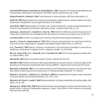 Joint FAO/WHO Expert Committee for Food Additives, 1989. Evaluation of Certain Food Additives and
Contaminants, 33rd report, Tech Rep Ser 776; WHO, Geneva, Switzerland, pp. 27-38.

Kabata-Pendias A., Pendias H. 2001 Trace elements in soils and plants. CRC Press, Boca Raton, FL.

Kitchin KT. 2001 Recent advances in arsenic carcinogenesis: modes of action, animal models and methy-
lated arsenic metabolites. Toxicol Appl Pharmacol; 172: 249-261.

Lasat M.M., 2000 Phytoextraction of metals from contaminated soils: a review of plant/soil/metal in-
teraction and assessment of pertinent agronomic issues. J. Hazard. Subst. Res. 2, 1-21.

Lebourg A., Sterckeman T., Ciesielski H., Proix N., 1996 Intérêt de différents réactifs d’extraction chi-
mique pour l’évaluation de la biodisponibilité des métaux en traces du sol. Agronomie 16, 201-215.

Le Scienze 2001 La felce: una spugna per l’arsenico; http://lescienze.espresso.repubblica.it.

Leyval C., Turnau K., Haselwandter K. 1997 Effect of heavy metal pollution on mycorrhizal coloniza-
tion and function: physiological, ecological and applied aspects. Mycorrhiza 7, p.139-153.

Li X., Thornton I. 1993 Arsenic, antimony, and bismuth in soil and pasture herbage in some old me-
talliferous mining areas in England. Eviron . Geochem. Health. 15, p.135-144.

Ma L.Q., Komar K.M., Tu C., Zhang W., Cai Y., Kennelly E.D. 2001 A fern that hyperaccumulates arse-
nic. Nature 409, p. 579.

Mandal BK. 2002 Arsenic round the world: A review. Talanta; 58: 201-235.

Mantelli F. 2002 Presenza di arsenico nelle acque distribuite al consumo umano in Toscana, Agenzia Re-
gionale per la Protezione Ambientale della Toscana (ARPAT) – Dipartimento provinciale di Firenze.

Marschner e Romheld, 1983 In vivo measurement of root-induced pH changes at the soil-root inter-
face; effect of plant species and nitrose source. Z. Pflanzenernaehr, Bodenkd. 111, 224-251.

Masotti A., Da Sacco L., Bottazzo G. F., Sturchio E. 2009 Risk assessment of inorganic arsenic pollution
on human health, Environmental Pollution 157; 1771–1772.

McGrath S.W., Zhao F.J., Lombi E. 2002 Phytoremediation of metals, metalloids and radionuclides. Adv.
Agron. 75, p.1-56.

Meharg A.A., McNair M.R. 1994 Relationship between plant phosphorus status and the kinetics of ar-
senate influx in clones of Deshampsia cespitosa L. Beauv. That differ in their tolerance to arsenate.
Plant Soil 162, p.99-106.

                                                                                                            77
 