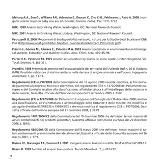 Meharg A.A., Sun G., Williams P.N., Adamako E., Deacon C., Zhu Y.-G., Feldmann J., Raab A. 2008. Inor-
 ganic arsenic levels in baby rice are of concern. Environ. Pollut. 157: 1771-1772

 NRC. 1999 Arsenic in Drinking Water. Washington, DC: National Research Council.

 NRC. 2001 Arsenic in Drinking Water. Update. Washington, DC: National Research Council.

 Petruzzelli G. 2008 Meccanismi di biodisponibilità nel suolo. Istituto per lo Studio degli Ecosistemi CNR
 Pisa (http://www.apat.gov.it/site/_files/Doc_bioindicatori/Abstract_Petruzzelli.pdf).

 Pizarro I., Gómez M., Cámara C., Palacios M.A. 2003 Arsenic speciation in environmental and biologi-
 cal samples. Extraction and stability studies. Anal. Chim. Acta, 495: 85–98.

 Porter E.K., Peterson P.J. 1975 Arsenic accumulation by plants on mine waste (United Kingdom). Sci.
 Total. Environ. 4, 365-371.

 Prandi N. 1998 Presenza di arsenico nell’acqua potabile del territorio dell’Azienda Ussl n. 20 di Viadana
 (MN). Possibile indicatore di rischio sanitario nelle derrate di origine animale e nell’uomo. Ingegneria
 alimentare 1, pp. 13-19.

 Regolamento (CE) n.790/2009 della Commissione del 10 agosto 2009 recante modifica, ai fini dell’a-
 deguamento al progresso tecnico e scientifico, del regolamento (CE) n. 1272/2008 del Parlamento eu-
 ropeo e del Consiglio relativo alla classificazione, all’etichettatura e all’imballaggio delle sostanze e
 delle miscele; Gazzetta ufficiale dell’Unione europea del 5 settembre 2009, L 235/1

 Regolamento (CE) n.1272/2008 del Parlamento Europeo e del Consiglio del 16 dicembre 2008 relativo
 alla classificazione, all’etichettatura e all’imballaggio delle sostanze e delle miscele che modifica e
 abroga le direttive 67/548/CEE e 1999/45/CE e che reca modifica al regolamento (CE) n. 1907/2006; Gaz-
 zetta ufficiale dell’Unione europea del 31 dicembre 2008, L 353/1

 Regolamento 1881/2006/CE della Commissione del 19 dicembre 2006 che definisce i tenori massimi di
 alcuni contaminanti nei prodotti alimentari; Gazzetta ufficiale dell’Unione europea del 20 dicembre
 2006, L 364/5.

 Regolamento 466/2001/CE della Commissione dell’8 marzo 2001 che definisce i tenori massimi di ta-
 luni contaminanti presenti nelle derrate alimentari;Gazzetta ufficiale delle Comunità europee del 16
 marzo 2001, L 77/1.

 Riviere J.E., Boosinger T.R., Everson R.J. 1981. Inorganic arsenic toxicosis in cattle. Mod Vet Pract 62:209-11.

 Rosen B. 1999 Families of arsenic transporters. Trends Microbiol., 7, p.201-212.

78
 